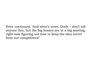Peter continued, ‘And what’s more, Dude – don’t tell anyone this, but the big bosses are in a big meeting right now figuring out how to keep the idea secret from our competitors!’ 