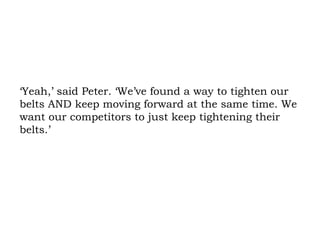 ‘Yeah,’ said Peter. ‘We’ve found a way to tighten our belts AND keep moving forward at the same time. We want our competitors to just keep tightening their belts.’ 