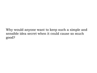 Why would anyone want to keep such a simple and sensible idea secret when it could cause so much good?  
