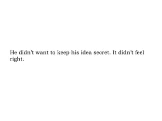 He didn’t want to keep his idea secret. It didn’t feel right.  