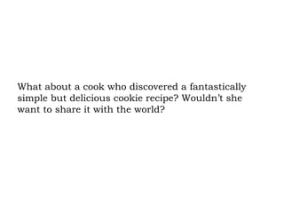 What about a cook who discovered a fantastically simple but delicious cookie recipe? Wouldn’t she want to share it with the world?  