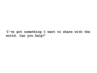‘ I’ve got something I want to share with the world. Can you help? ’ 