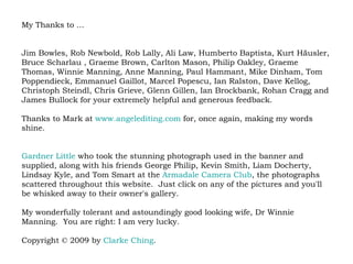 My Thanks to ... Jim Bowles, Rob Newbold, Rob Lally, Ali Law, Humberto Baptista, Kurt Häusler, Bruce Scharlau , Graeme Brown, Carlton Mason, Philip Oakley, Graeme Thomas, Winnie Manning, Anne Manning, Paul Hammant, Mike Dinham, Tom Poppendieck, Emmanuel Gaillot, Marcel Popescu, Ian Ralston, Dave Kellog, Christoph Steindl, Chris Grieve, Glenn Gillen, Ian Brockbank, Rohan Cragg and James Bullock for your extremely helpful and generous feedback.   Thanks to Mark at  www.angelediting.com  for, once again, making my words shine. Gardner Little  who took the stunning photograph used in the banner and supplied, along with his friends George Philip, Kevin Smith, Liam Docherty, Lindsay Kyle, and Tom Smart at the  Armadale  Camera Club , the photographs scattered throughout this website.  Just click on any of the pictures and you'll be whisked away to their owner's gallery.  My wonderfully tolerant and astoundingly good looking wife, Dr Winnie Manning.  You are right: I am very lucky.  Copyright © 2009 by  Clarke Ching .  