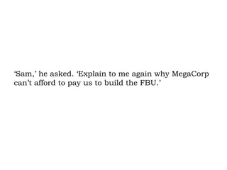 ‘Sam,’ he asked. ‘Explain to me again why MegaCorp can’t afford to pay us to build the FBU.’  