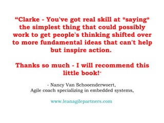 “ Clarke - You've got real skill at *saying* the simplest thing that could possibly work to get people's thinking shifted over to more fundamental ideas that can't help but inspire action.  Thanks so much - I will recommend this little book! ” - Nancy Van Schooenderwoert,  Agile coach specializing in embedded systems, www.leanagilepartners.com   