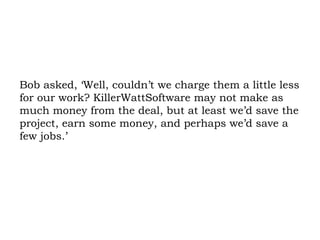 Bob asked, ‘Well, couldn’t we charge them a little less for our work? KillerWattSoftware may not make as much money from the deal, but at least we’d save the project, earn some money, and perhaps we’d save a few jobs.’ 