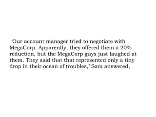 ‘Our account manager tried to negotiate with MegaCorp. Apparently, they offered them a 20% reduction, but the MegaCorp guys just laughed at them. They said that that represented only a tiny drop in their ocean of troubles,’ Sam answered, 