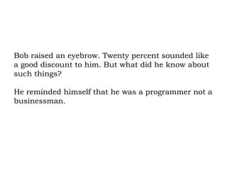 Bob raised an eyebrow. Twenty percent sounded like a good discount to him. But what did he know about such things?  He reminded himself that he was a programmer not a businessman. 