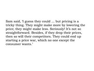 Sam said, ‘I guess they could … but pricing is a tricky thing. They might make more by lowering the price; they might make less. Seriously! It’s not so straightforward. Besides, if they drop their prices, then so will their competitors. They could end up starting a price war, which no one except the consumer wants.’ 