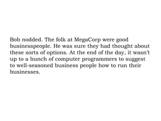 Bob nodded. The folk at MegaCorp were good businesspeople. He was sure they had thought about these sorts of options. At the end of the day, it wasn’t up to a bunch of computer programmers to suggest to well-seasoned business people how to run their businesses. 