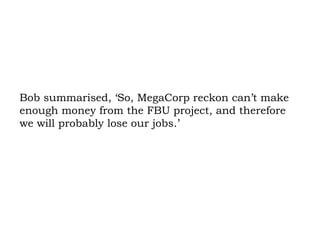 Bob summarised, ‘So, MegaCorp reckon can’t make enough money from the FBU project, and therefore we will probably lose our jobs.’ 