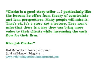 “ Clarke is a good story-teller … I particularly like the lessons he offers from theory of constraints and lean perspectives. Many people will miss it. That's ok. It's a story not a lecture. They won't miss that there is a way they can bring more value to their clients while increasing the cash flow for their firm.  Nice job Clarke.” Hal Macomber, Project Reformer  (and well-known blogger) www.reformingprojectmanagement.com 