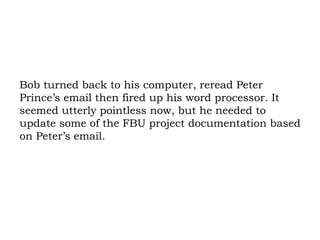 Bob turned back to his computer, reread Peter Prince’s email then fired up his word processor. It seemed utterly pointless now, but he needed to update some of the FBU project documentation based on Peter’s email. 