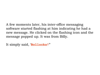 A few moments later, his inter-office messaging software started flashing at him indicating he had a new message. He clicked on the flashing icon and the message popped up. It was from Billy.  It simply said, ‘ Bollocks! ”  