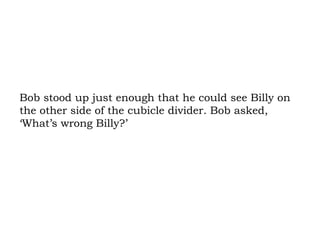 Bob stood up just enough that he could see Billy on the other side of the cubicle divider. Bob asked, ‘What’s wrong Billy?’ 