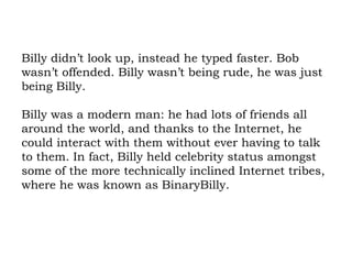 Billy didn’t look up, instead he typed faster. Bob wasn’t offended. Billy wasn’t being rude, he was just being Billy.  Billy was a modern man: he had lots of friends all around the world, and thanks to the Internet, he could interact with them without ever having to talk to them. In fact, Billy held celebrity status amongst some of the more technically inclined Internet tribes, where he was known as BinaryBilly. 