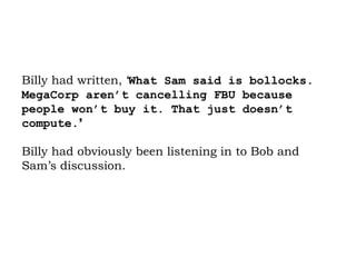 Billy had written, ‘ What Sam said is bollocks. MegaCorp aren’t cancelling FBU because people won’t buy it. That just doesn’t compute. ’   Billy had obviously been listening in to Bob and Sam’s discussion.  