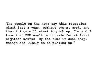‘ The people on the news say this recession might last a year, perhaps two at most, and then things will start to pick up. You and I know that FBU won’t be on sale for at least eighteen months. By the time it does ship, things are likely to be picking up. ’ 