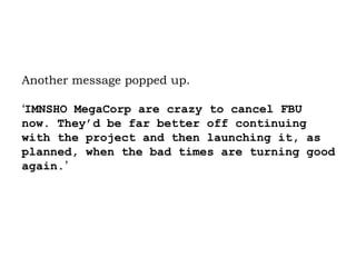 Another message popped up.  ‘ IMNSHO MegaCorp are crazy to cancel FBU now. They’d be far better off continuing with the project and then launching it, as planned, when the bad times are turning good again. ’ 