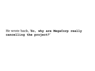 He wrote back, ‘ So, why are MegaCorp really cancelling the project? ’  