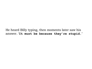 He heard Billy typing, then moments later saw his answer. ‘ It must be because they’re stupid. ’ 