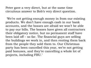 Peter gave a very direct, but at the same time circuitous answer to Bob’s very direct question.  ‘We’re not getting enough money in from our existing products. We don’t have enough cash in our bank accounts, and the bosses are afraid we won’t be able to pay our bills. The bosses have given all contractors their obligatory notice, but no permanent staff have been laid off – so far. The financial guys are selling the buildings we work in, and then renting them back from the people they sold them to. Our Christmas party has been cancelled this year, we’re not getting paid bonuses, and they’re cancelling a whole lot of projects, including FBU.’ 