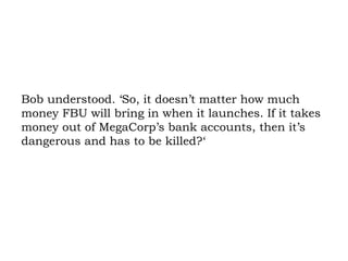 Bob understood. ‘So, it doesn’t matter how much money FBU will bring in when it launches. If it takes money out of MegaCorp’s bank accounts, then it’s dangerous and has to be killed?‘ 