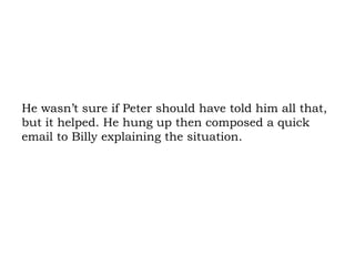 He wasn’t sure if Peter should have told him all that, but it helped. He hung up then composed a quick email to Billy explaining the situation. 