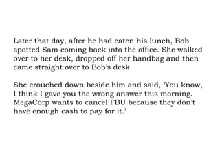 Later that day, after he had eaten his lunch, Bob spotted Sam coming back into the office. She walked over to her desk, dropped off her handbag and then came straight over to Bob’s desk.  She crouched down beside him and said, ‘You know, I think I gave you the wrong answer this morning. MegaCorp wants to cancel FBU because they don’t have enough cash to pay for it.’ 