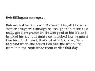 Bob Billington was upset.  Bob worked for KillerWattSoftware. His job title was “senior designer” although he thought of himself as a really good programmer. He was good at his job and he liked his job, but right now it looked like he might lose his job. At least, that’s what Bob’s boss, Sam, had said when she called Bob and the rest of the team into the conference room earlier that day. 