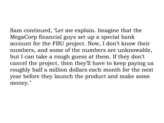 Sam continued, ‘Let me explain. Imagine that the MegaCorp financial guys set up a special bank account for the FBU project. Now, I don’t know their numbers, and some of the numbers are unknowable, but I can take a rough guess at them. If they don’t cancel the project, then they’ll have to keep paying us roughly half a million dollars each month for the next year before they launch the product and make some money.’  