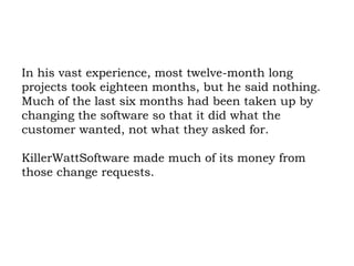 In his vast experience, most twelve-month long projects took eighteen months, but he said nothing. Much of the last six months had been taken up by changing the software so that it did what the customer wanted, not what they asked for.  KillerWattSoftware made much of its money from those change requests. 
