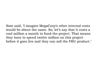 Sam said, ‘I imagine MegaCorp’s other internal costs would be about the same. So, let’s say that it costs a cool million a month to fund the project. That means they have to spend twelve million on this project before it goes live and they can sell the FBU product.’ 