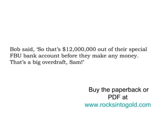 Bob said, ‘So that’s $12,000,000 out of their special FBU bank account before they make any money. That’s a big overdraft, Sam!’ Buy the paperback or PDF at  www.rocksintogold.com   