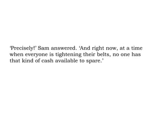 ‘Precisely!’ Sam answered. ‘And right now, at a time when everyone is tightening their belts, no one has that kind of cash available to spare.’ 