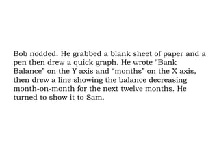 Bob nodded. He grabbed a blank sheet of paper and a pen then drew a quick graph. He wrote “Bank Balance” on the Y axis and “months” on the X axis, then drew a line showing the balance decreasing month-on-month for the next twelve months. He turned to show it to Sam. 