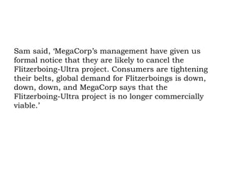 Sam said, ‘MegaCorp’s management have given us formal notice that they are likely to cancel the Flitzerboing-Ultra project. Consumers are tightening their belts, global demand for Flitzerboings is down, down, down, and MegaCorp says that the Flitzerboing-Ultra project is no longer commercially viable.’ 