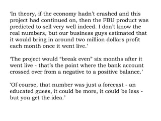 ‘In theory, if the economy hadn’t crashed and this project had continued on, then the FBU product was predicted to sell very well indeed. I don’t know the real numbers, but our business guys estimated that it would bring in around two million dollars profit each month once it went live.’ ‘The project would “break even” six months after it went live - that’s the point where the bank account crossed over from a negative to a positive balance.’ ‘Of course, that number was just a forecast - an educated guess, it could be more, it could be less - but you get the idea.’ 