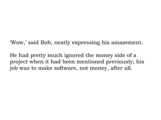 ‘Wow,’ said Bob, neatly expressing his amazement.  He had pretty much ignored the money side of a project when it had been mentioned previously; his job was to make software, not money, after all.  