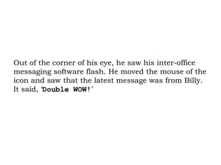 Out of the corner of his eye, he saw his inter-office messaging software flash. He moved the mouse of the icon and saw that the latest message was from Billy. It said, ‘ Double WOW! ’ 