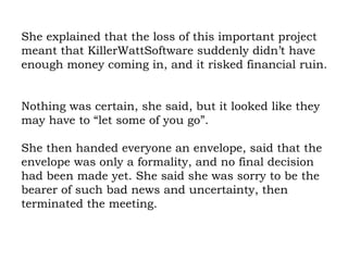 She explained that the loss of this important project meant that KillerWattSoftware suddenly didn’t have enough money coming in, and it risked financial ruin.  Nothing was certain, she said, but it looked like they may have to “let some of you go”.  She then handed everyone an envelope, said that the envelope was only a formality, and no final decision had been made yet. She said she was sorry to be the bearer of such bad news and uncertainty, then terminated the meeting.  