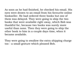 As soon as he had finished, he checked his email. His eyes were drawn to an email from his favourite online bookseller. He had ordered three books but one of them was delayed. They were going to ship the two books that were available right away, which Bob was thankful for, because two books was surely more useful than none. Then they were going to ship the other book to him in a couple days time, when it became available.  They were going to swallow the extra shipping charge too - a small gesture which pleased Bob. 
