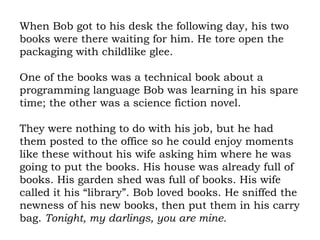 When Bob got to his desk the following day, his two books were there waiting for him. He tore open the packaging with childlike glee.  One of the books was a technical book about a programming language Bob was learning in his spare time; the other was a science fiction novel.  They were nothing to do with his job, but he had them posted to the office so he could enjoy moments like these without his wife asking him where he was going to put the books. His house was already full of books. His garden shed was full of books. His wife called it his “library”. Bob loved books. He sniffed the newness of his new books, then put them in his carry bag.  Tonight, my darlings, you are mine. 