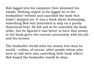 Bob logged into his computer then skimmed his emails. Nothing urgent so he logged on to the booksellers’ website and cancelled the book that hadn’t shipped yet. It was a book about beekeeping, something Bob was interested in only on a purely theoretical level. He felt sad as he cancelled the book order, but he figured it was better to have that money in the bank given the current uncertainty with his job and his income.  The bookseller would miss his money less than he would - unless, of course, other people whose jobs were at risk were also cancelling their book orders. Bob hoped the bookseller would be okay. 