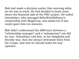 Bob had made a decision earlier that morning while on his way to work. He had decided to learn more about the financial side of the FBU project. He called Gwendolyn, who managed KillerWattSoftware’s relationship with MegaCorp, and asked her if she could spare him ten minutes.  Bob didn’t understand the difference between a “relationship manager” and a “salesperson” nor did he care. Gwendolyn told him, in her delightful and friendly way, that she always welcomed visits from the troops, and that he should make his way upstairs. 
