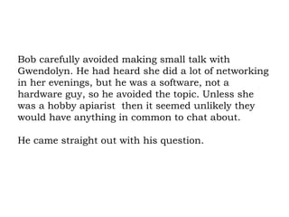 Bob carefully avoided making small talk with Gwendolyn. He had heard she did a lot of networking in her evenings, but he was a software, not a hardware guy, so he avoided the topic. Unless she was a hobby apiarist  then it seemed unlikely they would have anything in common to chat about.  He came straight out with his question.  