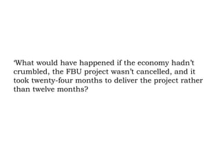 ‘What would have happened if the economy hadn’t crumbled, the FBU project wasn’t cancelled, and it took twenty-four months to deliver the project rather than twelve months?  