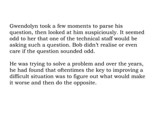 Gwendolyn took a few moments to parse his question, then looked at him suspiciously. It seemed odd to her that one of the technical staff would be asking such a question. Bob didn’t realise or even care if the question sounded odd.  He was trying to solve a problem and over the years, he had found that oftentimes the key to improving a difficult situation was to figure out what would make it worse and then do the opposite. 