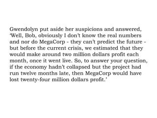 Gwendolyn put aside her suspicions and answered, ‘Well, Bob, obviously I don’t know the real numbers and nor do MegaCorp - they can’t predict the future - but before the current crisis, we estimated that they would make around two million dollars profit each month, once it went live. So, to answer your question, if the economy hadn’t collapsed but the project had run twelve months late, then MegaCorp would have lost twenty-four million dollars profit.’ 