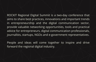 ROCKIT Regional Digital Summit is a two-day conference that
aims to share best practices, innovations and important trends
in entrepreneurship and the digital communication sector,
provide valuable networking opportunities, tools and practical
advice for entrepreneurs, digital communication professionals,
journalists, startups, NGOs and e-government representatives.
People and ideas will come together to inspire and drive
forward the regional digital industry.
 